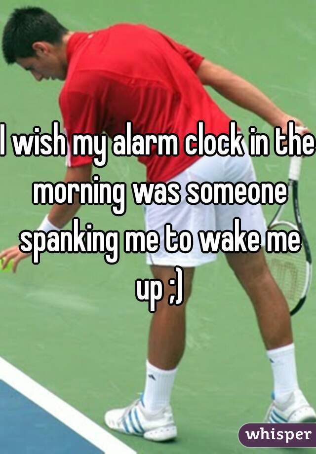 I wish my alarm clock in the morning was someone spanking me to wake me up ;)