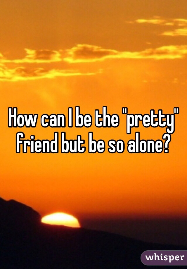 How can I be the "pretty" friend but be so alone? 