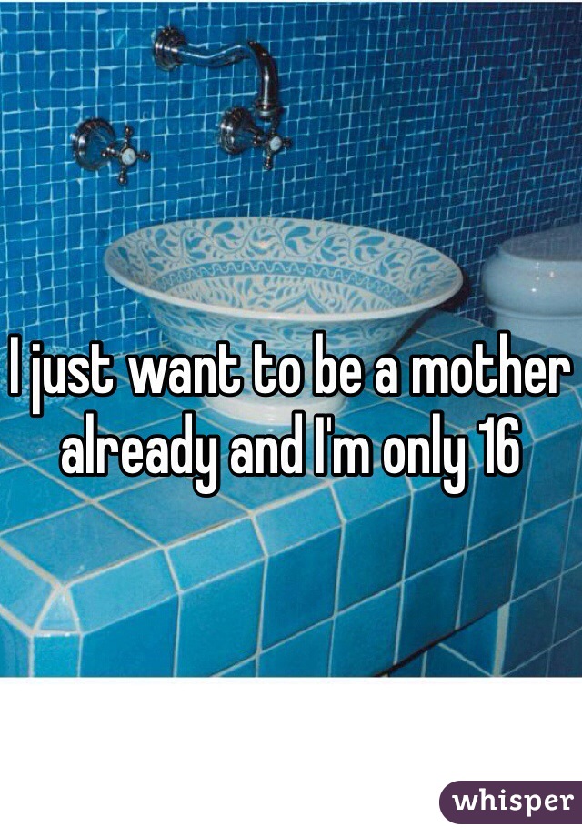 I just want to be a mother already and I'm only 16