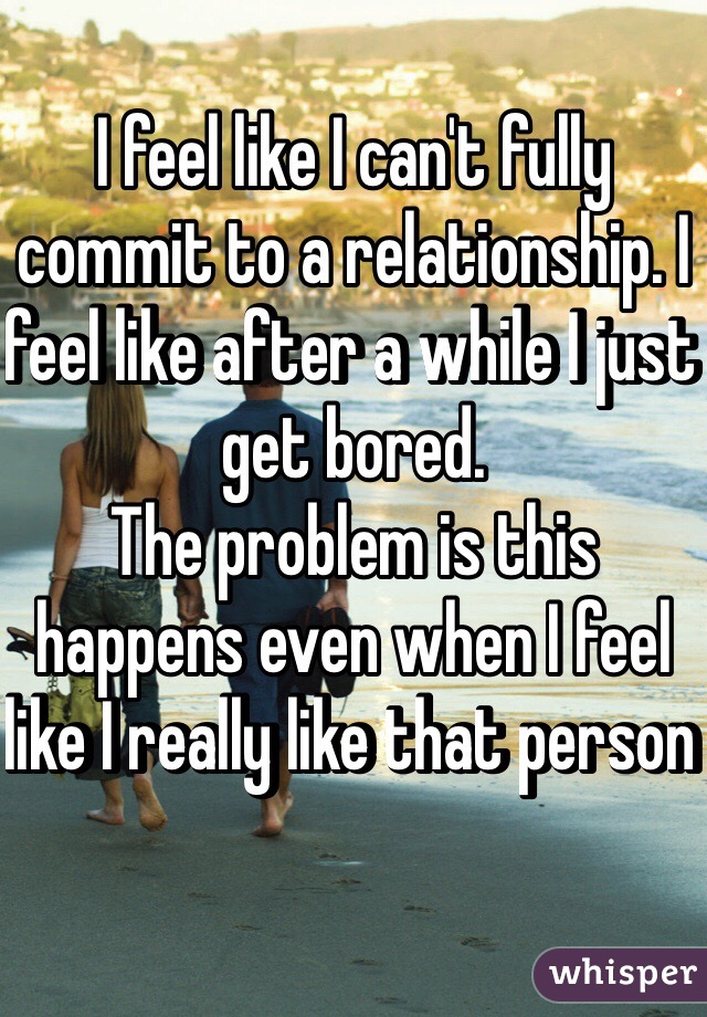 I feel like I can't fully commit to a relationship. I feel like after a while I just get bored. 
The problem is this happens even when I feel like I really like that person 