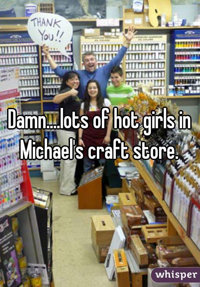 Damn....lots of hot girls in Michael's craft store. 