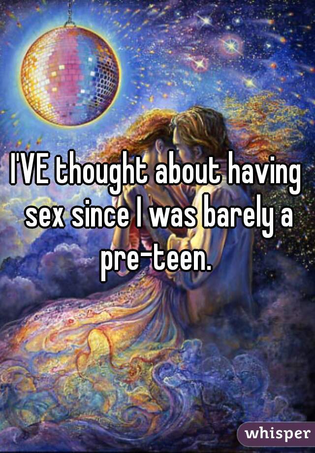 I'VE thought about having sex since I was barely a pre-teen. 