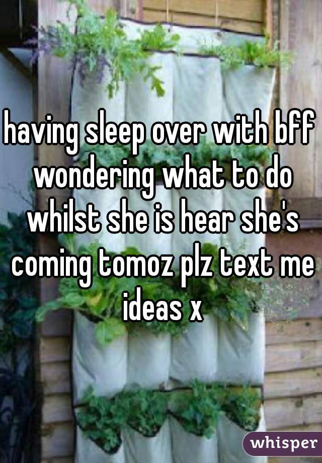 having sleep over with bff wondering what to do whilst she is hear she's coming tomoz plz text me ideas x