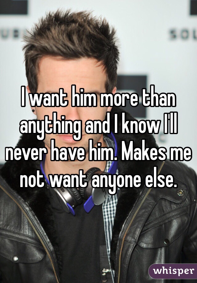 I want him more than anything and I know I'll never have him. Makes me not want anyone else. 