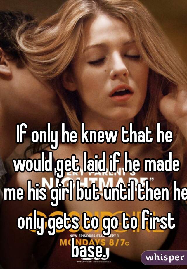 If only he knew that he would get laid if he made me his girl but until then he only gets to go to first base.    