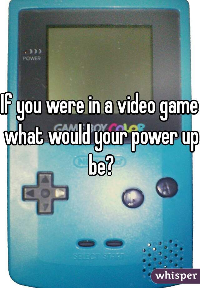 If you were in a video game what would your power up be?