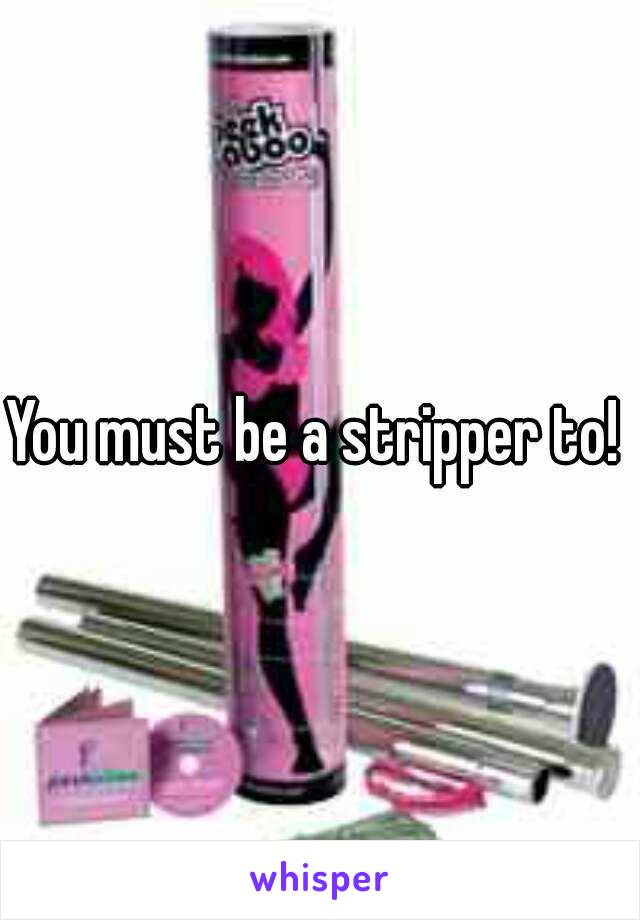 You must be a stripper to! 