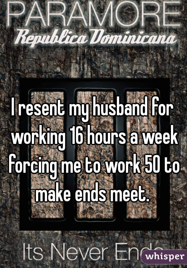 I resent my husband for working 16 hours a week forcing me to work 50 to make ends meet. 