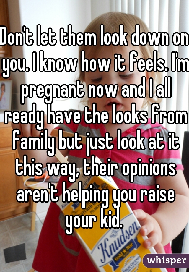 Don't let them look down on you. I know how it feels. I'm pregnant now and I all ready have the looks from family but just look at it this way, their opinions aren't helping you raise your kid. 