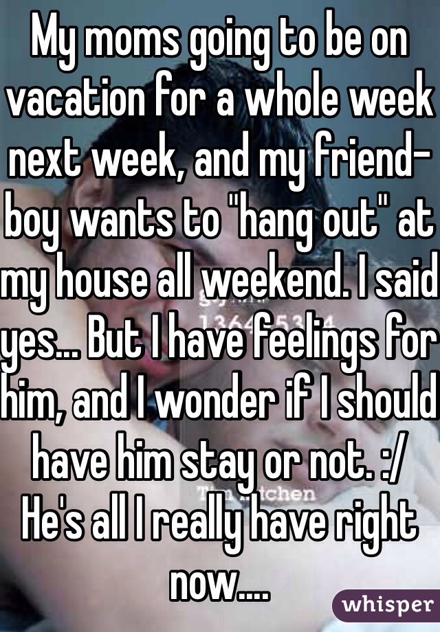 My moms going to be on vacation for a whole week next week, and my friend-boy wants to "hang out" at my house all weekend. I said yes... But I have feelings for him, and I wonder if I should have him stay or not. :/ He's all I really have right now....