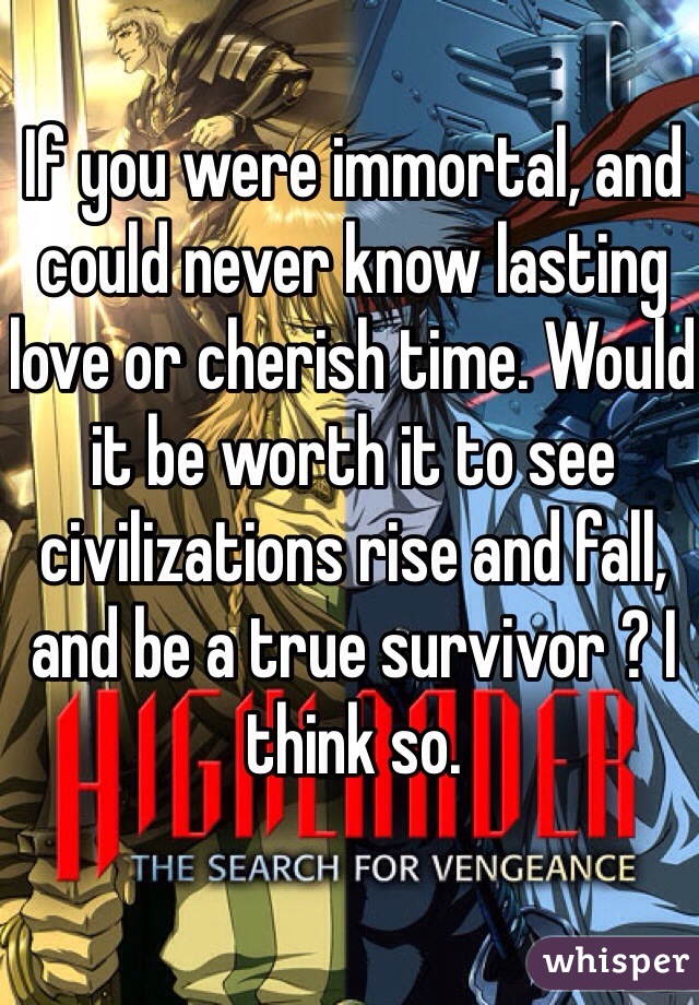 If you were immortal, and could never know lasting love or cherish time. Would it be worth it to see civilizations rise and fall, and be a true survivor ? I think so. 