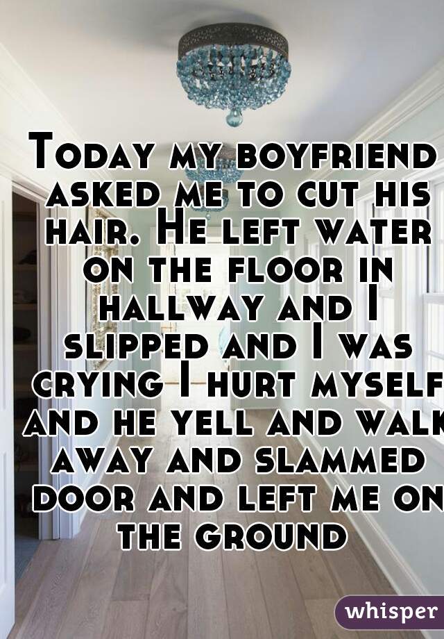 Today my boyfriend asked me to cut his hair. He left water on the floor in hallway and I slipped and I was crying I hurt myself and he yell and walk away and slammed door and left me on the ground 