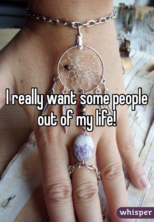 I really want some people out of my life! 