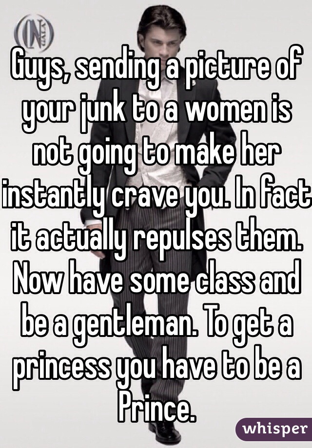 Guys, sending a picture of your junk to a women is not going to make her instantly crave you. In fact it actually repulses them. Now have some class and be a gentleman. To get a princess you have to be a Prince.