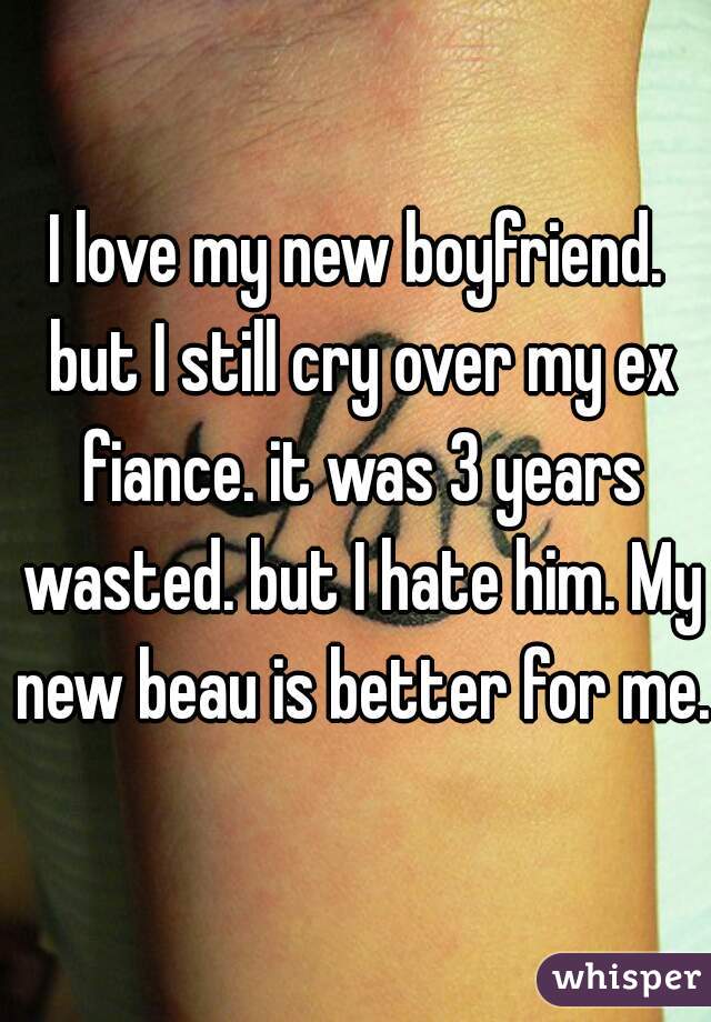 I love my new boyfriend. but I still cry over my ex fiance. it was 3 years wasted. but I hate him. My new beau is better for me. 