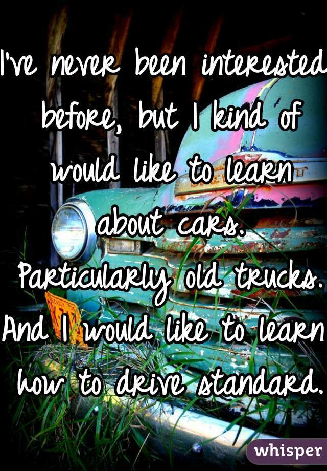 I've never been interested before, but I kind of would like to learn about cars. Particularly old trucks.
And I would like to learn how to drive standard.