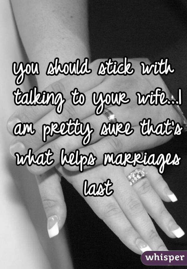 you should stick with talking to your wife...I am pretty sure that's what helps marriages last