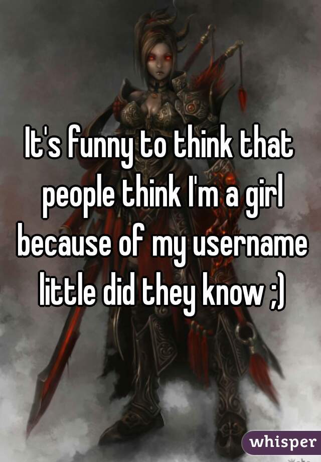 It's funny to think that people think I'm a girl because of my username little did they know ;)