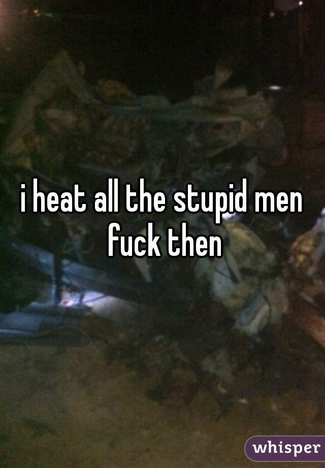 i heat all the stupid men fuck then