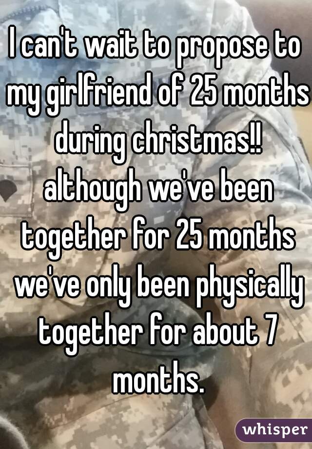 I can't wait to propose to my girlfriend of 25 months during christmas!! although we've been together for 25 months we've only been physically together for about 7 months.