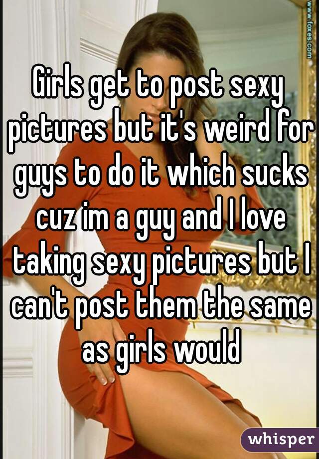 Girls get to post sexy pictures but it's weird for guys to do it which sucks cuz im a guy and I love taking sexy pictures but I can't post them the same as girls would