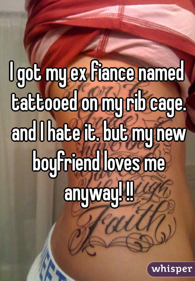 I got my ex fiance named tattooed on my rib cage. and I hate it. but my new boyfriend loves me anyway! !!