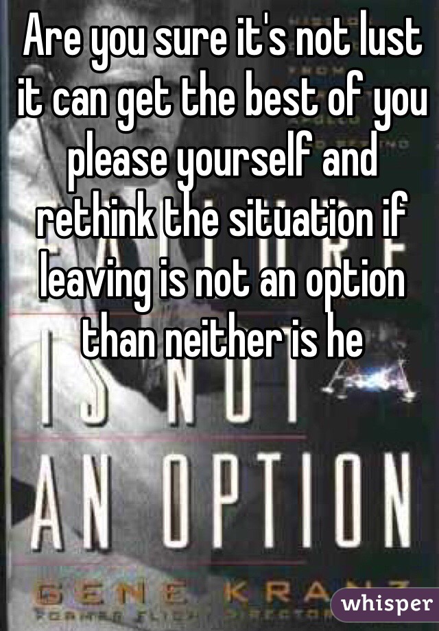 Are you sure it's not lust it can get the best of you please yourself and rethink the situation if leaving is not an option than neither is he 