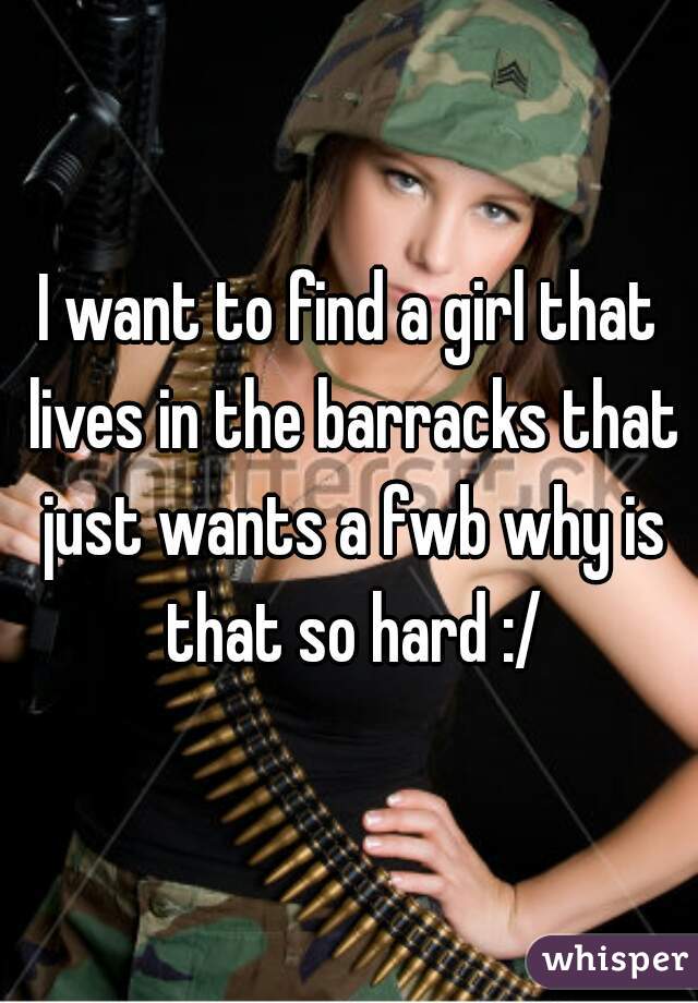 I want to find a girl that lives in the barracks that just wants a fwb why is that so hard :/