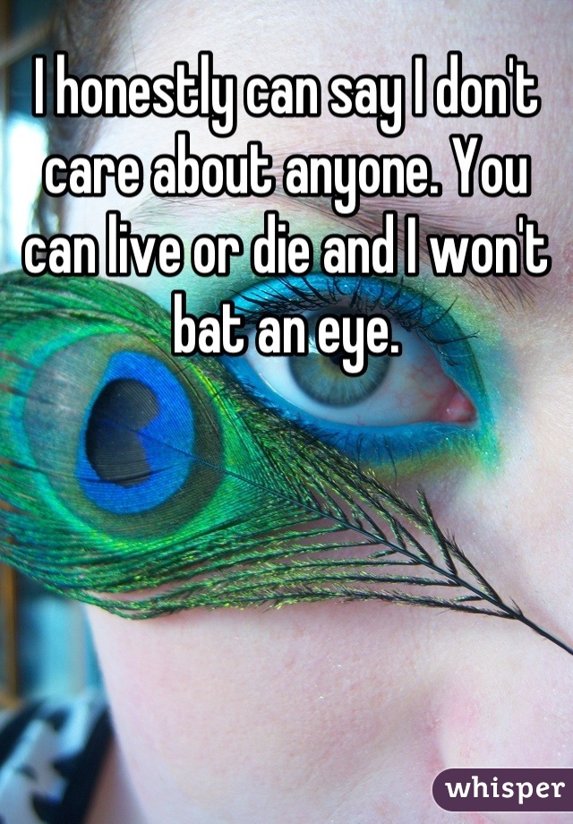 I honestly can say I don't care about anyone. You can live or die and I won't bat an eye.