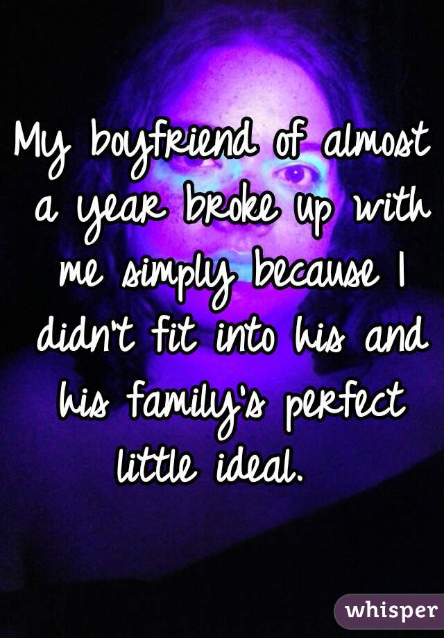 My boyfriend of almost a year broke up with me simply because I didn't fit into his and his family's perfect little ideal.  