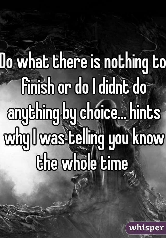 Do what there is nothing to finish or do I didnt do anything by choice... hints why I was telling you know the whole time 