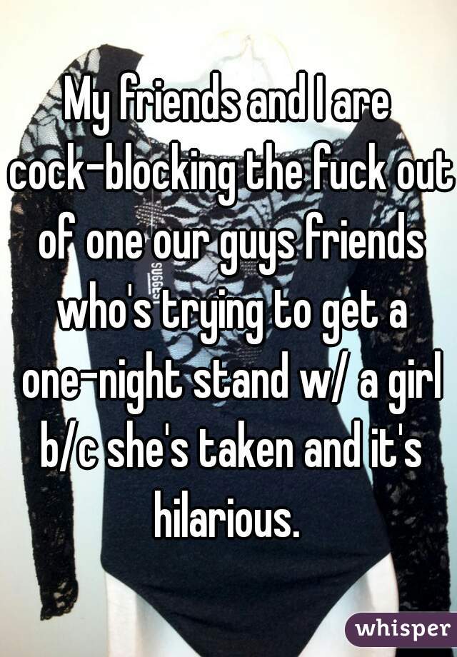 My friends and I are cock-blocking the fuck out of one our guys friends who's trying to get a one-night stand w/ a girl b/c she's taken and it's hilarious. 