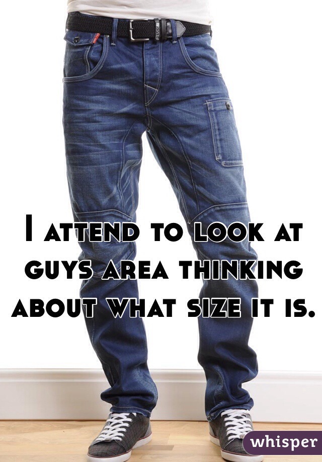 I attend to look at guys area thinking about what size it is. 