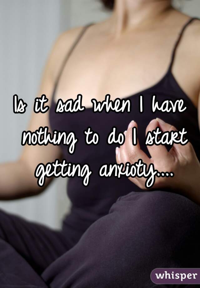 Is it sad when I have nothing to do I start getting anxioty....