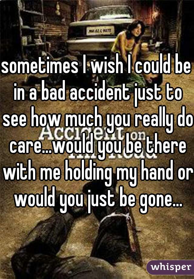 sometimes I wish I could be in a bad accident just to see how much you really do care...would you be there with me holding my hand or would you just be gone...