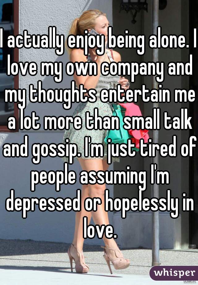 I actually enjoy being alone. I love my own company and my thoughts entertain me a lot more than small talk and gossip. I'm just tired of people assuming I'm depressed or hopelessly in love.