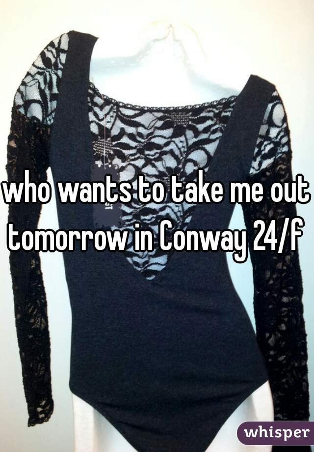 who wants to take me out tomorrow in Conway 24/f 