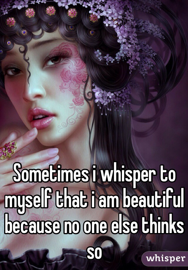 Sometimes i whisper to myself that i am beautiful because no one else thinks so