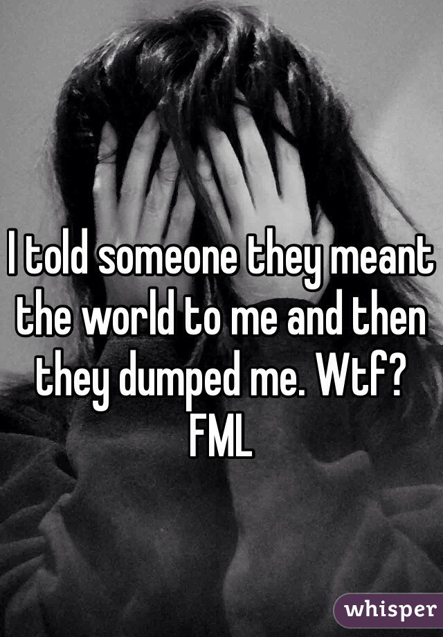 I told someone they meant the world to me and then they dumped me. Wtf? FML