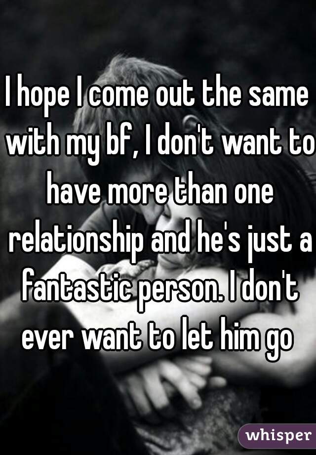 I hope I come out the same with my bf, I don't want to have more than one relationship and he's just a fantastic person. I don't ever want to let him go 