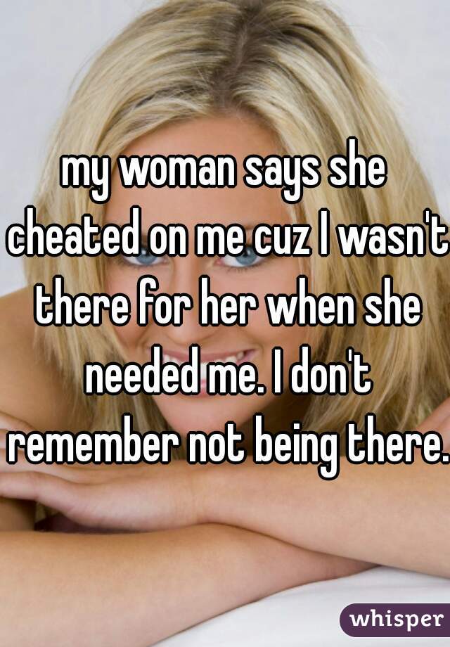 my woman says she cheated on me cuz I wasn't there for her when she needed me. I don't remember not being there.