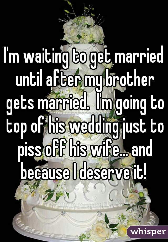 I'm waiting to get married until after my brother gets married.  I'm going to top of his wedding just to piss off his wife... and because I deserve it! 