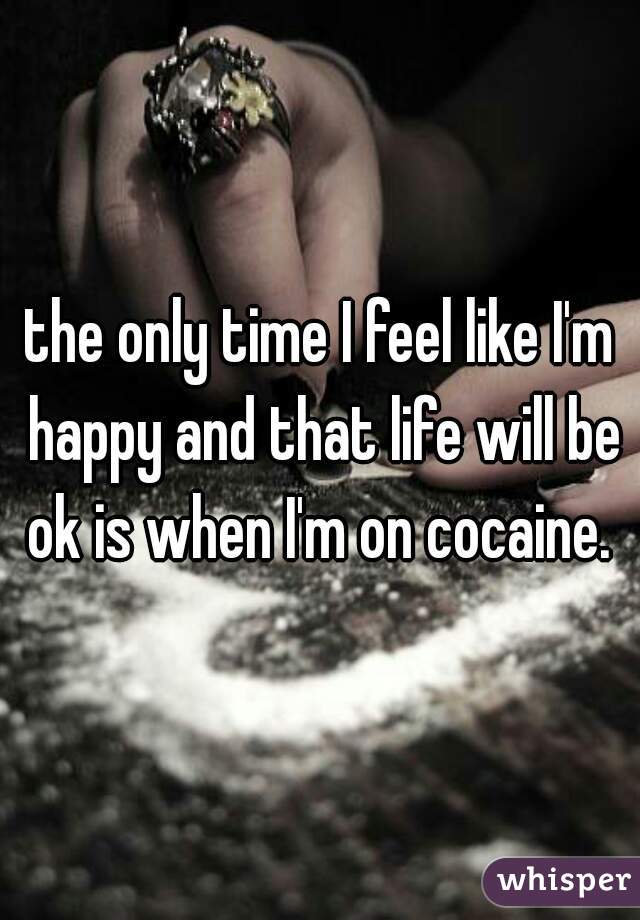 the only time I feel like I'm happy and that life will be ok is when I'm on cocaine. 