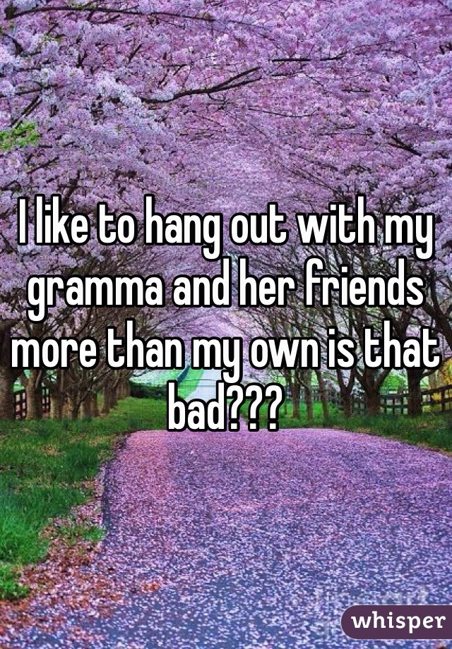 I like to hang out with my gramma and her friends more than my own is that bad???