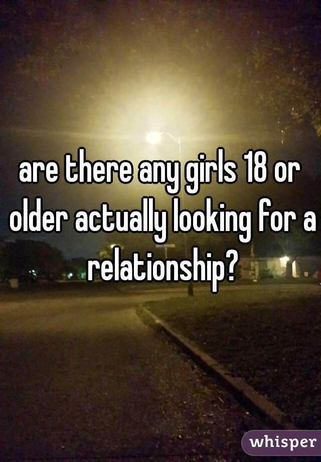 are there any girls 18 or older actually looking for a relationship?