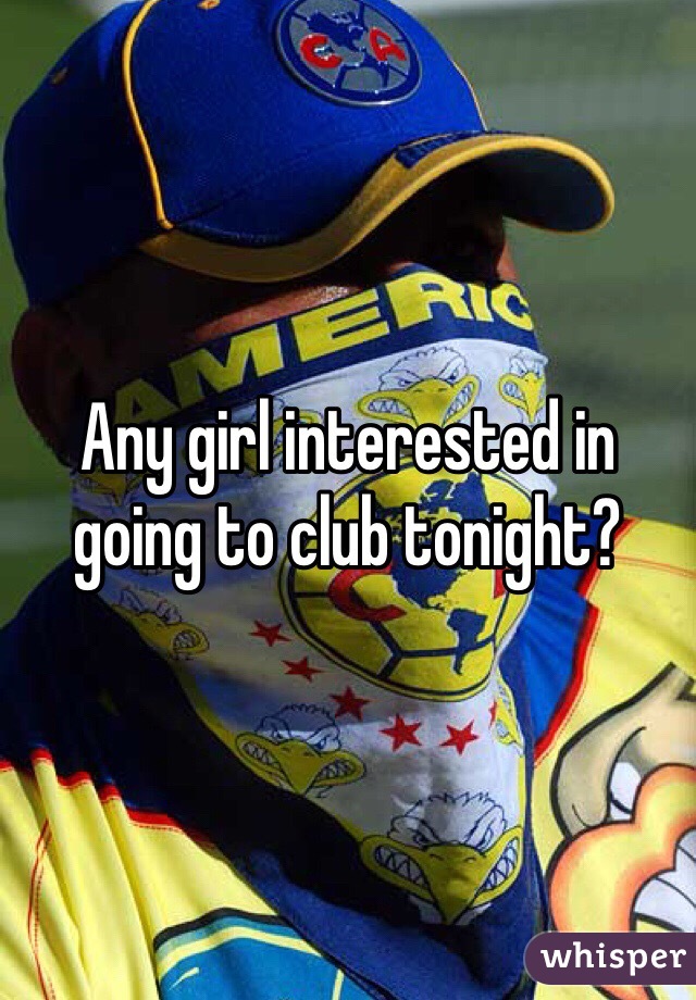 Any girl interested in going to club tonight?