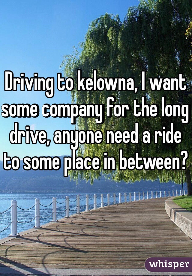 Driving to kelowna, I want some company for the long drive, anyone need a ride to some place in between?