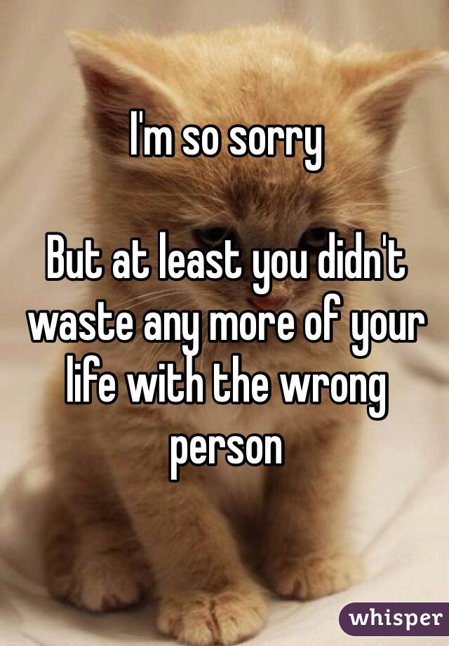 I'm so sorry

But at least you didn't waste any more of your life with the wrong person