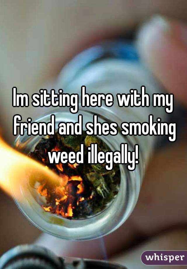 Im sitting here with my friend and shes smoking weed illegally! 