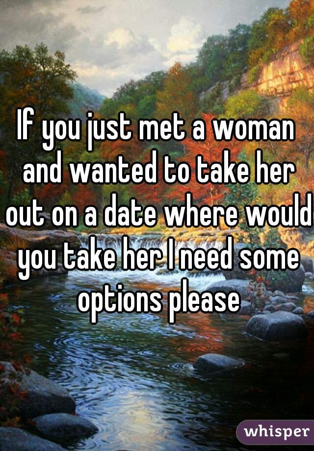 If you just met a woman and wanted to take her out on a date where would you take her I need some options please